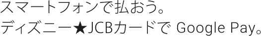 スマートフォンで払おう。ディズニー★JCBカードで Google Pay。