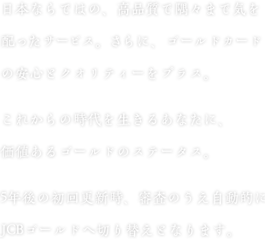 日本ならではの、高品質で隅々まで気を配ったサービス。さらに、ゴールドカードの安心とクオリティーをプラス。これからの時代を生きるあなたに、価値あるゴールドのステータス。5年後の初回更新時、審査のうえ自動的にJCBゴールドへ切り替えとなります。