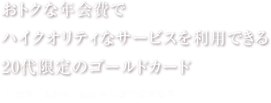 おトクな年会費で ハイクオリティなサービスを利用できる 20代限定のゴールドカード 年会費：3,300円（税込）初年度年会費無料