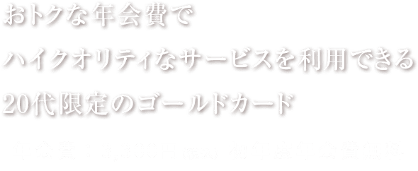 おトクな年会費で ハイクオリティなサービスを利用できる 20代限定のゴールドカード 年会費：3,300円（税込）初年度年会費無料