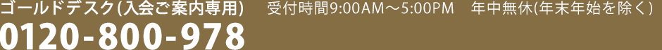 ゴールドデスク（入会ご案内専用）受付時間9：00AM～5：00PM　年中無休(年末年始を除く)　0120-800-978