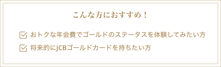 こんな方におすすめ！・おトクな年会費でゴールドのステータスを体験してみたい方・将来的にJCBゴールドカードを持ちたい方