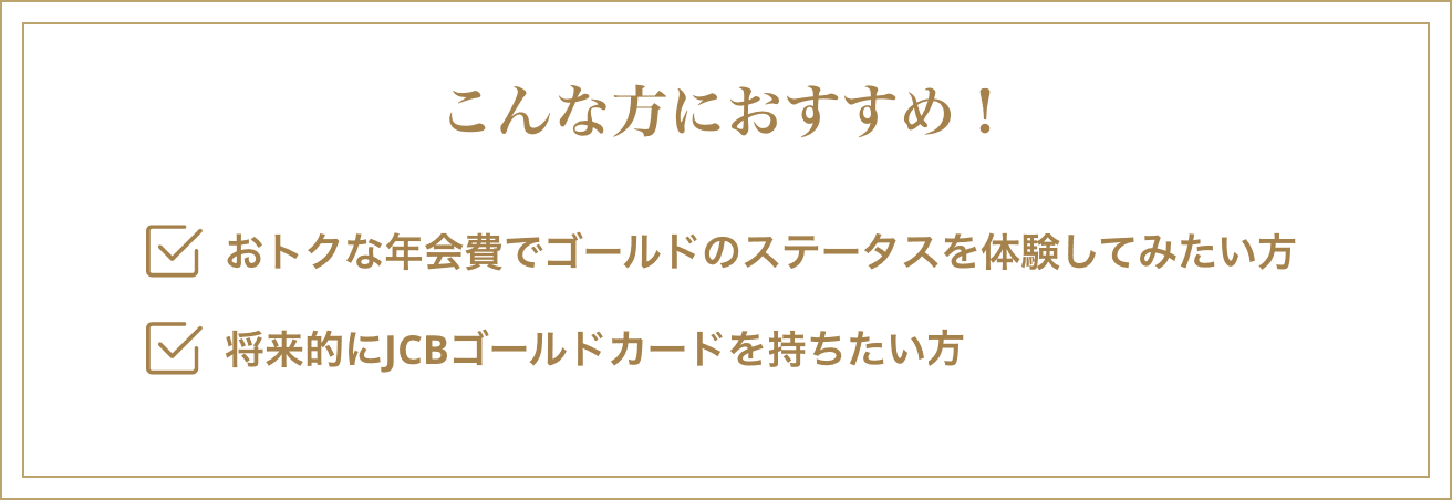 こんな方におすすめ！・おトクな年会費でゴールドのステータスを体験してみたい方・将来的にJCBゴールドカードを持ちたい方