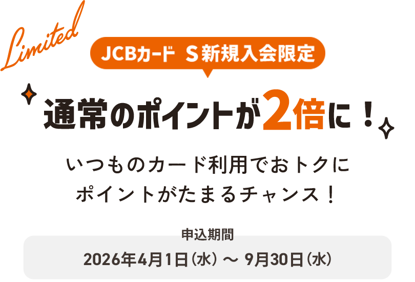 JCBカード S新規入会限定 通常のポイントが2倍に！いつものカード利用でおトクにポイントがたまるチャンス！申込期間：2026年4月1日（水）～9月30日（水）