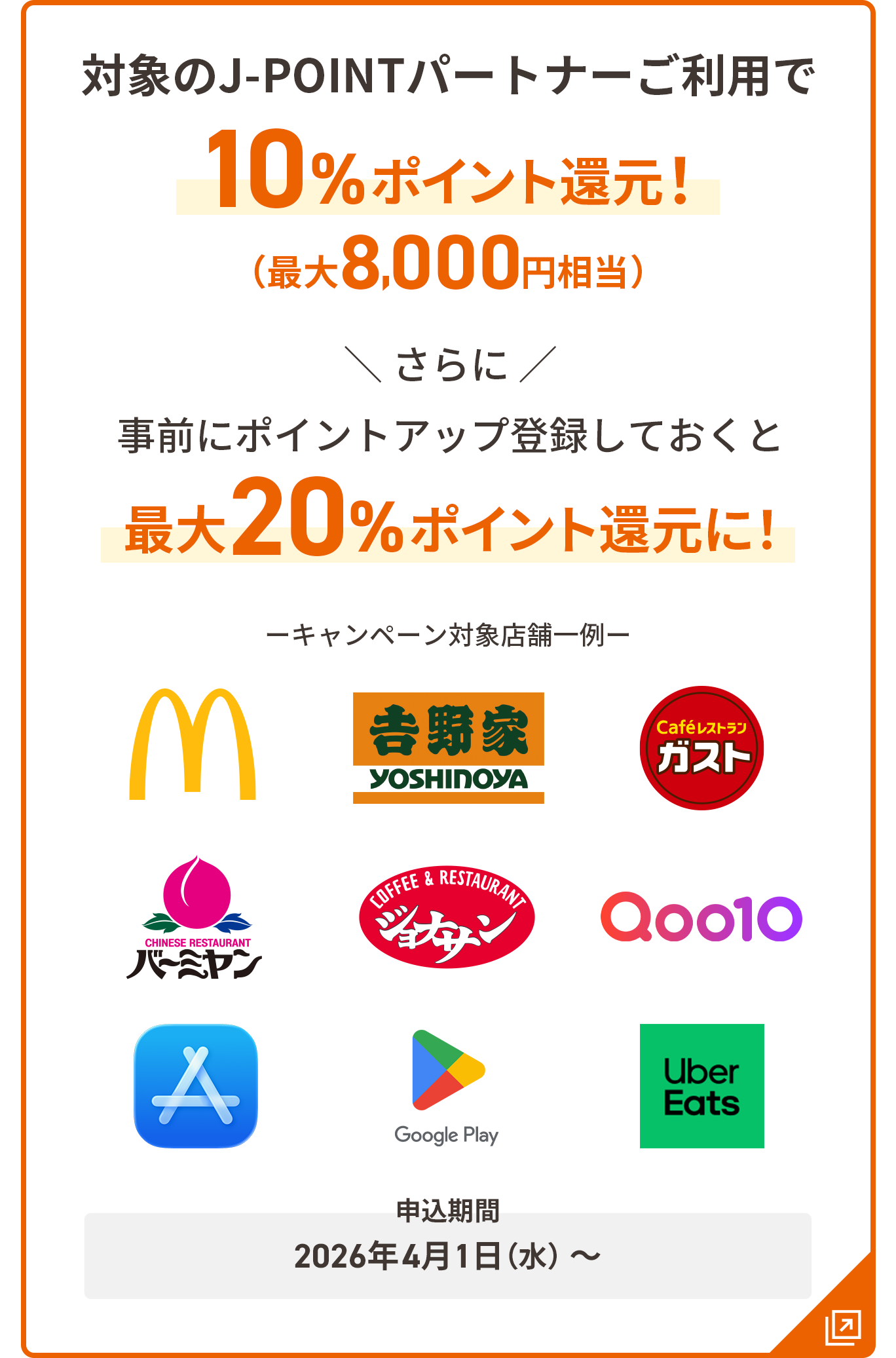 対象のJ-POINTパートナーご利用で10％ポイント還元！ 最大8,000円相当 さらに事前にポイントアップ登録しておくと最大20%ポイント還元に！  申込期間：2026年4月1日（水）～