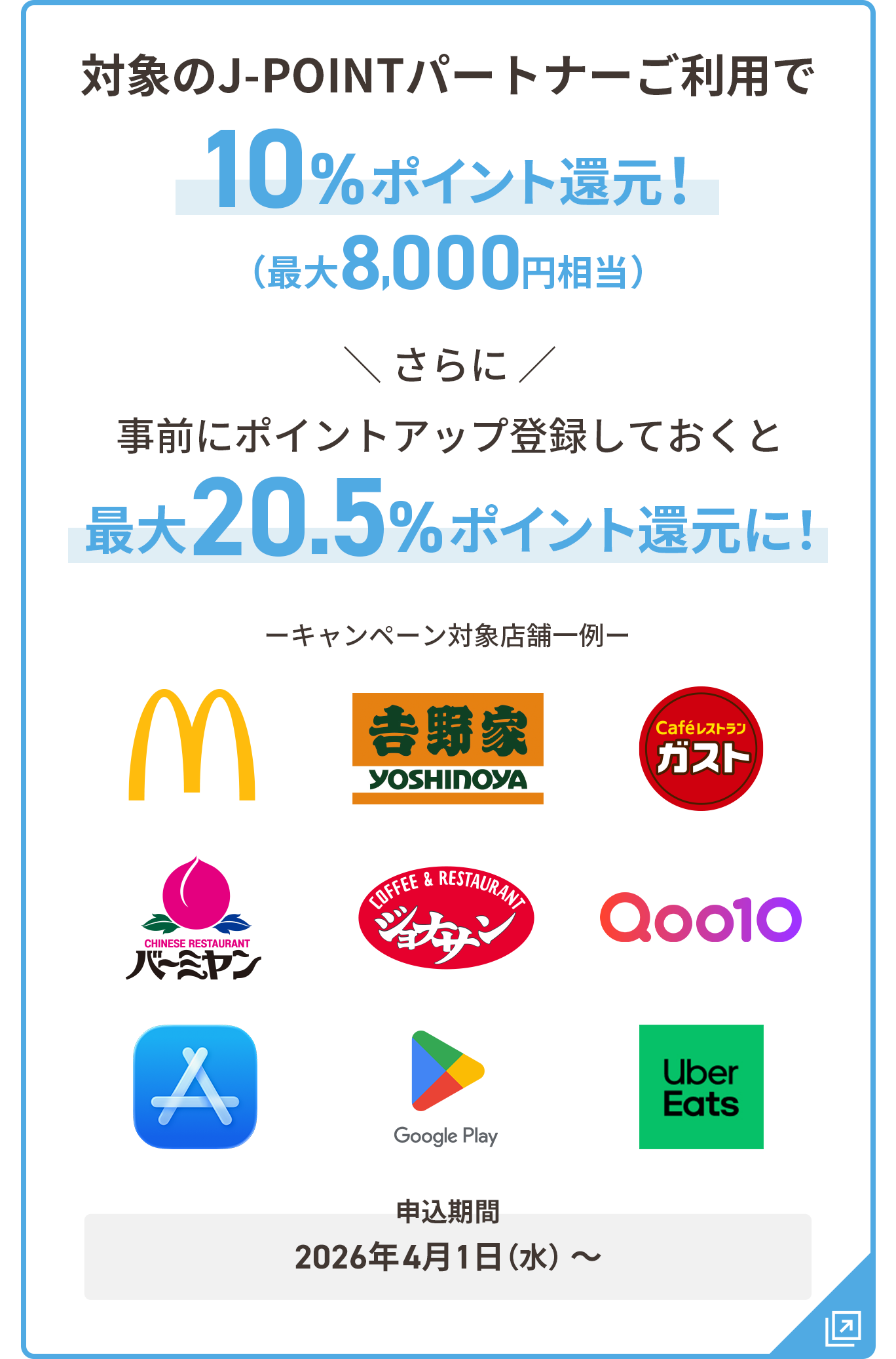対象のJ-POINTパートナーご利用で10％ポイント還元 最大8,000円相当 さらに事前にポイントアップ登録しておくと最大20.5%ポイント還元に！ 申込期間：2026年4月1日（水）～