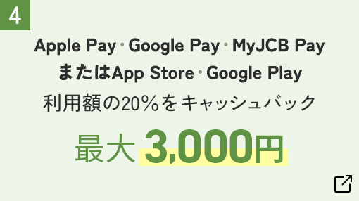 　Apple Pay・Google Pay・MyJCB Pay またはApp Store・Google Play　利用額の20%をキャッシュバック 最大 3,000円