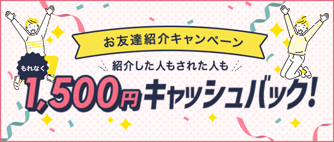 お友達紹介キャンペーン 紹介した人もされた人ももれなく1,500円キャッシュバック！