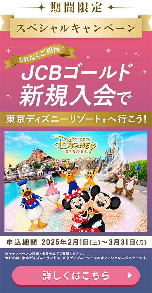 期間限定スペシャルキャンペーン もれなくご招待 JCBゴールド新規入会で東京ディズニーリゾート®へ行こう！ 申込期間 2025年2月1日（土）～3月31日（月） ※キャンペーンの詳細・条件を必ずご確認ください。★JCBは、東京ディズニーランド®、東京ディズニーシー®のオフィシャルスポンサーです。 詳しくはこちら