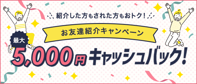 紹介した方もされた方もおトク！ お友達紹介キャンペーン 最大5,000円キャッシュバック！