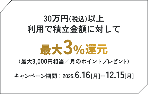 30万円（税込）以上利用で積立金額に対して最大3%還元（最大3,000円相当／月のポイントプレゼント）キャンペーン期間：2025.6.16[月]ー12.15[月]
