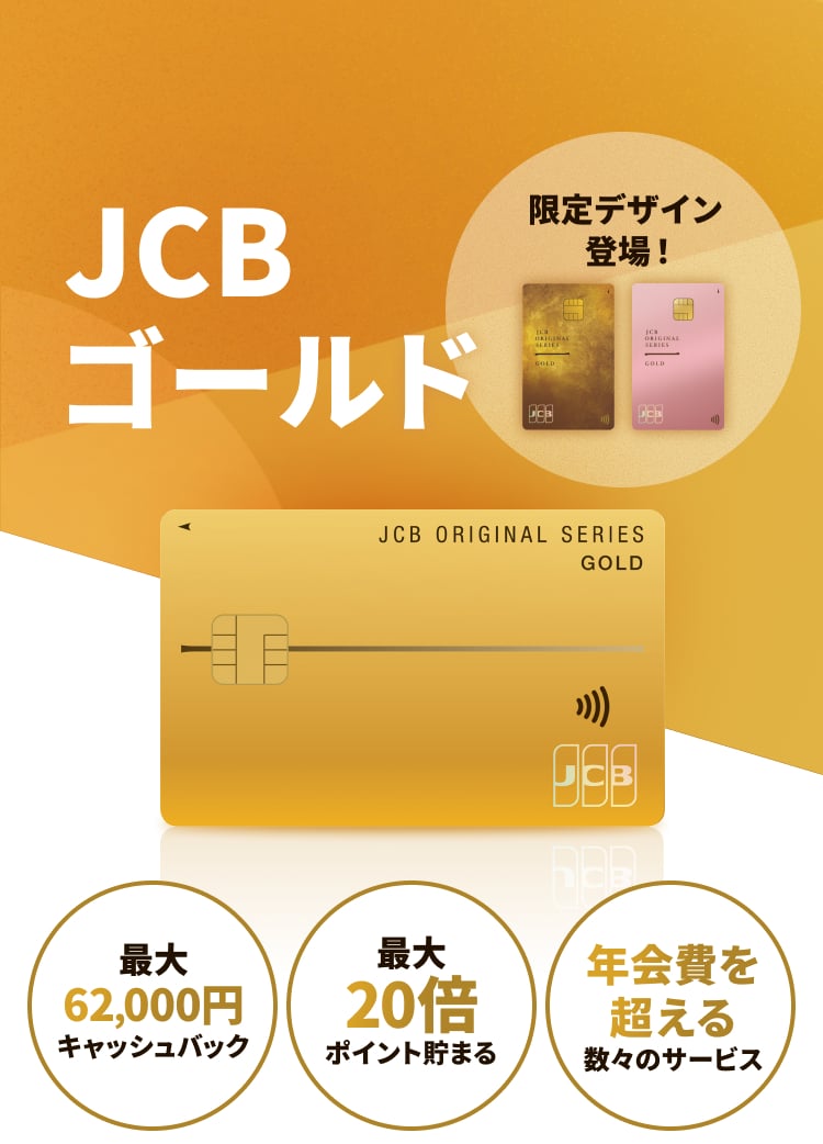 JCBゴールド 限定デザイン登場！ 最大62,000円キャッシュバック 最大20倍ポイント貯まる 年会費を超える数々のサービス