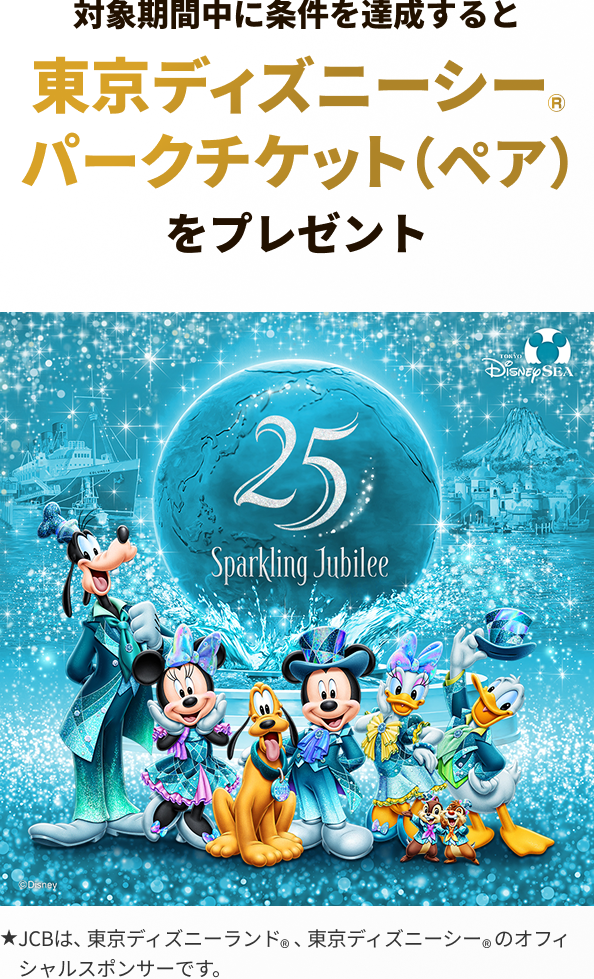 対象期間中に条件を達成すると 東京ディズニーシーパークチケット(ペア)をプレゼント ★JCBは、東京ディズニーランド、東京ディズニーシーのオフィシャルスポンサーです。