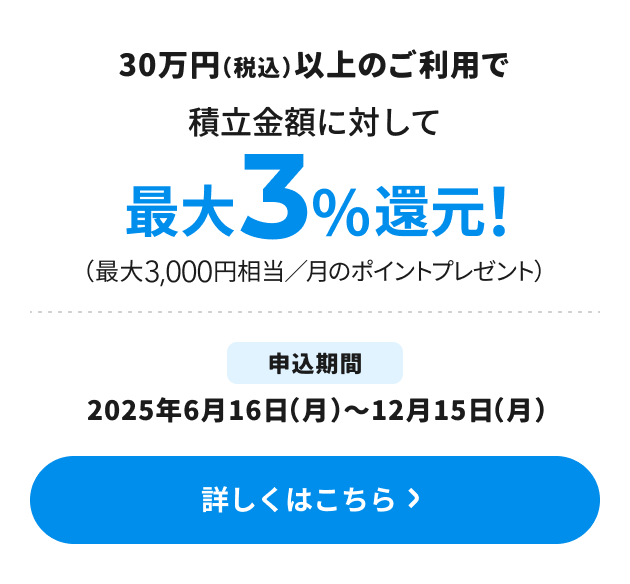30万円（税込）以上のご利用で積立金額に対して最大3％還元！（最大3,000円相当／月のポイントプレゼント） 申込期間：2025年6月16日（月）～12月15日（月） 詳しくはこちら