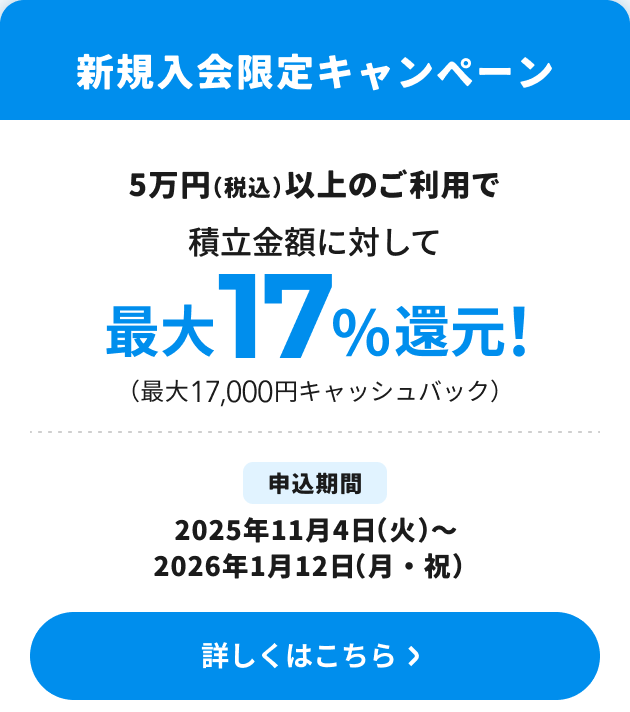 新規入会限定キャンペーン　5万円（税込）以上のご利用で積立金額に対して最大17％還元！（最大17,000円キャッシュバック）　申込期間　2025年11月4日（火）～2026年1月12日（月・祝）詳しくはこちら