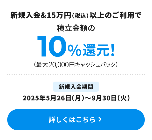 新規入会＆15万円（税込）以上のご利用で積立金額の10％還元！（最大20,000円キャッシュバック） 新規入会期間：2025年5月26日（月）～9月30日（火） 詳しくはこちら