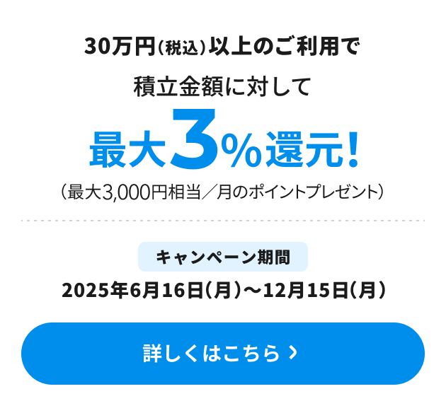 30万円（税込）以上のご利用で積立金額に対して最大3％還元！（最大3,000円相当／月のポイントプレゼント） キャンペーン期間：2025年6月16日（月）～12月15日（月） 詳しくはこちら