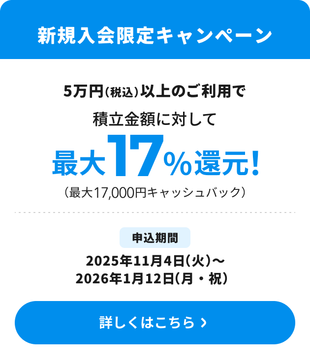 新規入会限定キャンペーン 5万円（税込）以上のご利用で積立金額に対して最大17％還元！（最大17,000円キャッシュバック） 申込期間：2025年11月4日（火）～1月12日（月・祝） 詳しくはこちら