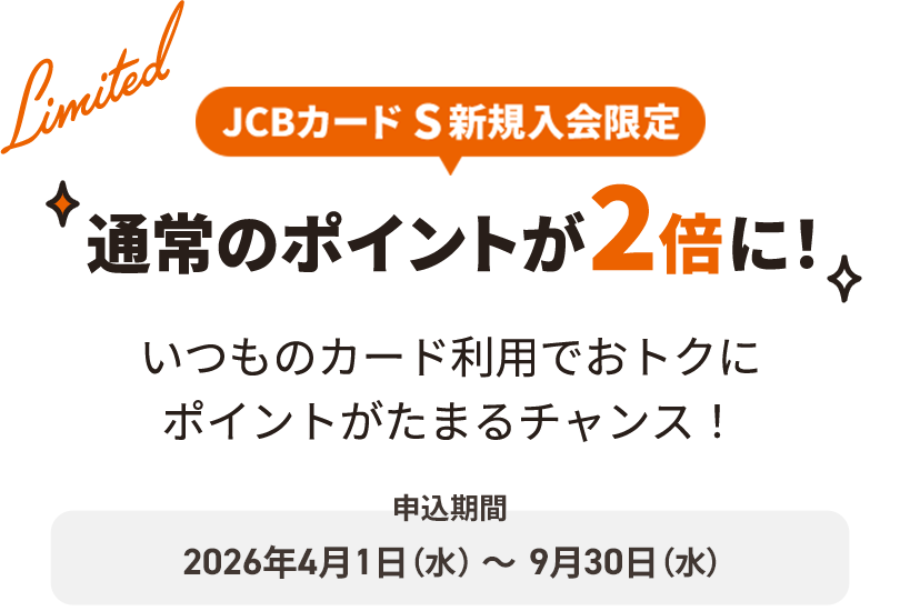 JCBカード S新規入会限定 通常のポイントが2倍に！いつものカード利用でおトクにポイントがたまるチャンス！申込期間：2026年4月1日（水）～9月30日（水）