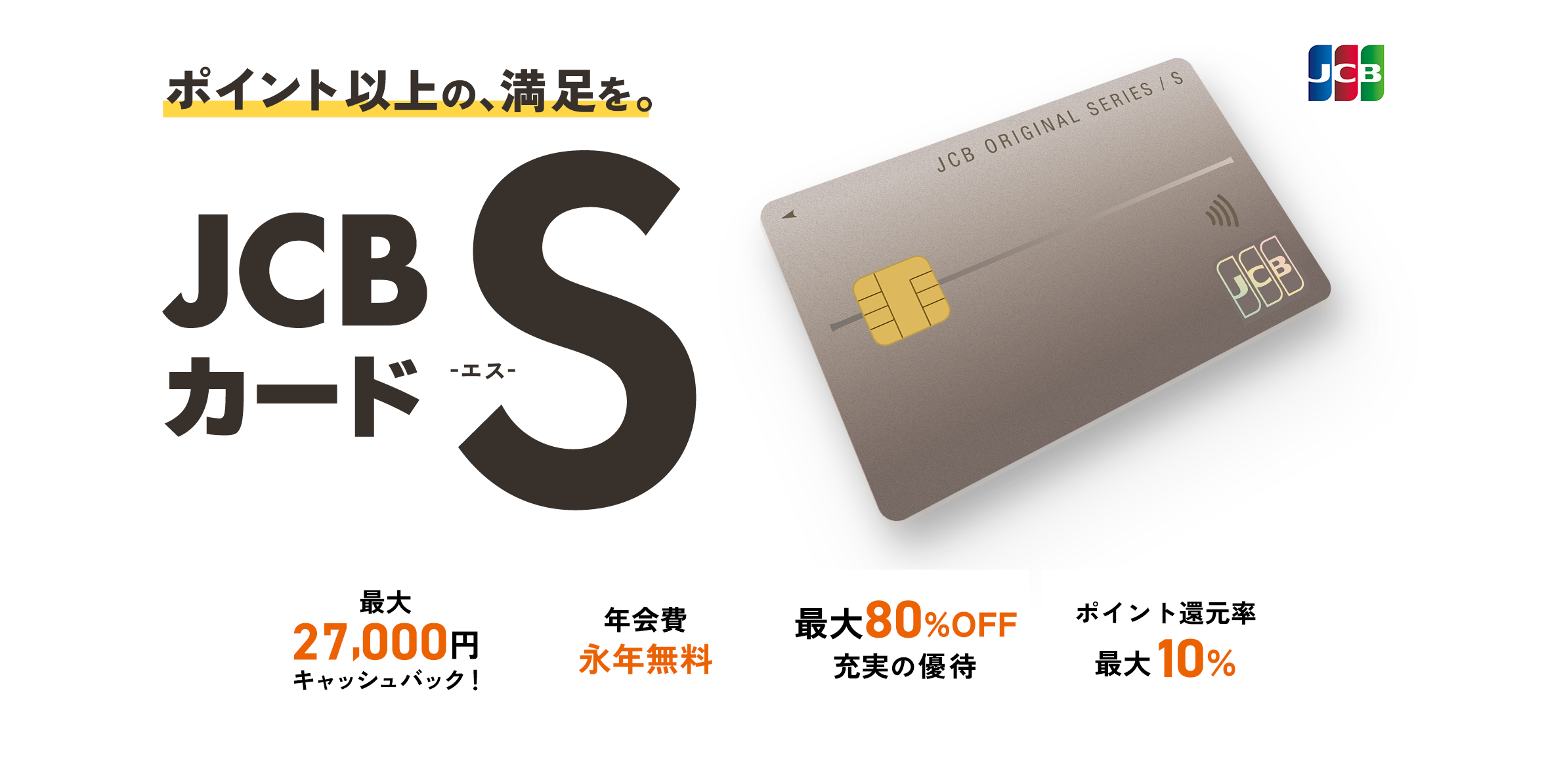 ポイント以上の、満足を。JCBカード S -エス- 最大27,000円キャッシュバック 20万ヵ所以上の優待 年会費永年無料 ポイント還元率最大10%