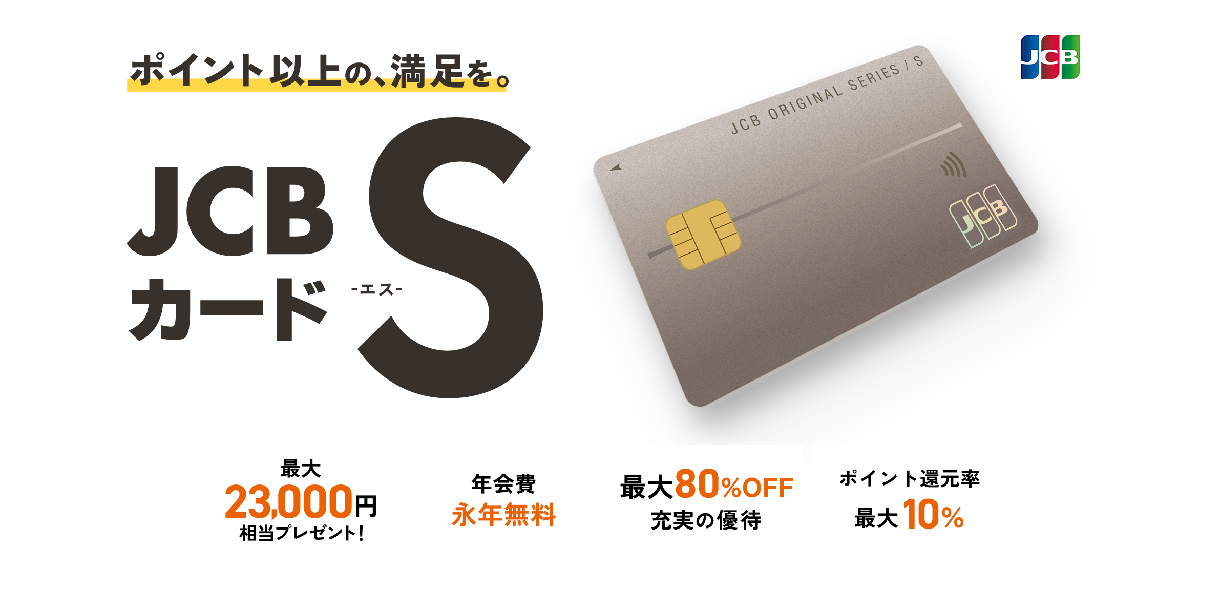 ポイント以上の、満足を。JCBカード S -エス- 最大23,000円相当プレゼント！ 年会費永年無料 最大80%OFF充実の優待 ポイント還元率最大10%