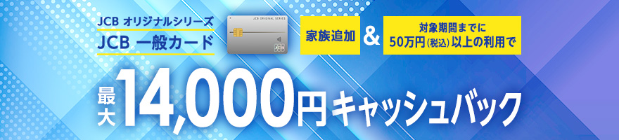 JCB オリジナルシリーズ JCB 一般カード 家族追加&対象期間までに50万円（税込）以上の利用で最大14,000円キャッシュバック