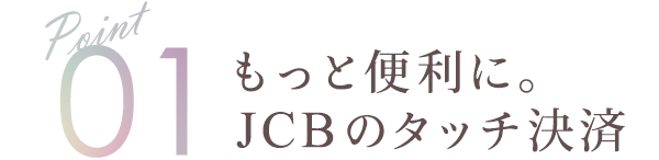 Point01 もっと便利に。JCBのタッチ決済