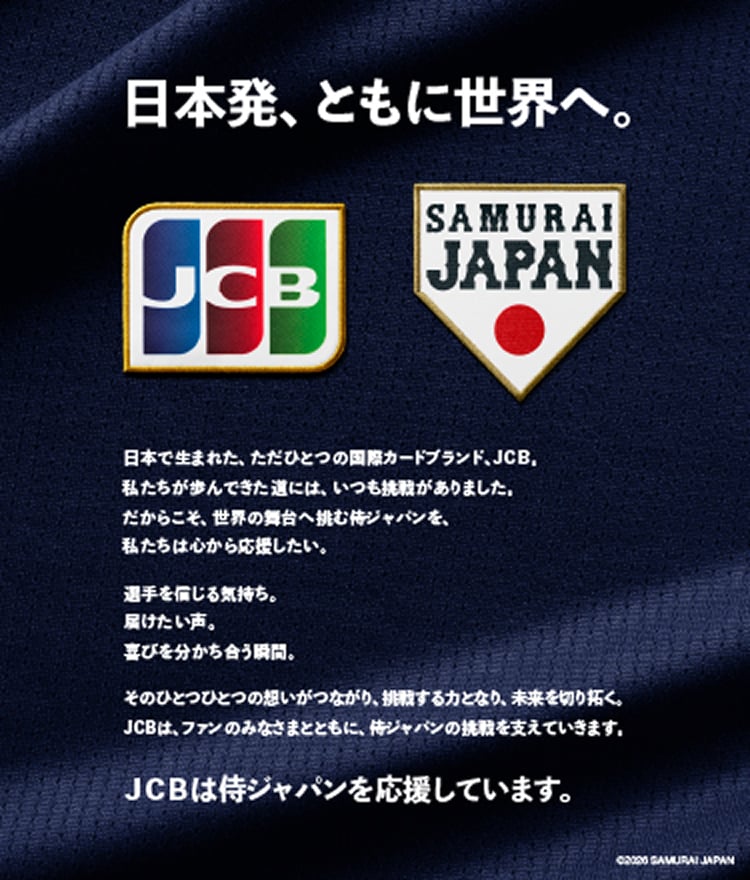 日本発、ともに世界へ。 日本で生まれた、ただひとつの国際カードブランド、JCB。私たちが歩んできた道には、いつも挑戦がありました。だからこそ、世界の舞台へ挑む侍ジャパンを、私たちは心から応援したい。選手を信じる気持ち。届けたい声。喜びを分かち合う瞬間。そのひとつひとつの想いがつながり、挑戦する力となり、未来を切り拓く。JCBは、ファンのみなさまとともに、侍ジャパンの挑戦を支えていきます。JCBは侍ジャパンを応援しています。