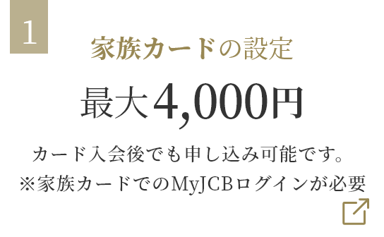 家族カードの設定 最大4,000円 カード入会後でも申し込み可能です。※家族カードでのMyJCBログインが必要