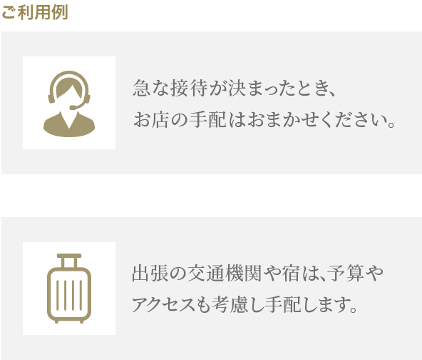 ご利用例 急な接待が決まったとき、お店の手配はおまかせください。出張の交通機関や宿は、予算やアクセスも考慮し手配します。