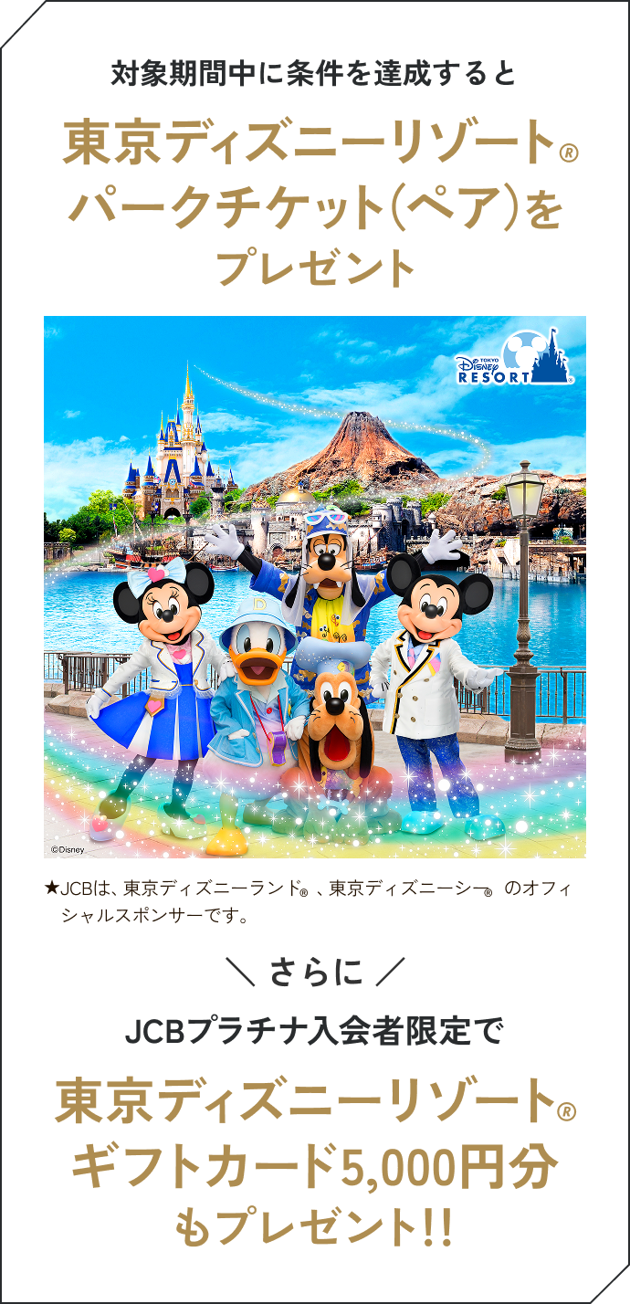 対象期間中に条件を達成すると東京ディズニーリゾート&reg;パークチケット（ペア）をプレゼント &starf;JCBは、東京ディズニーランド&reg;、東京ディズニーシー&reg;のオフィシャルスポンサーです。さらにJCBプラチナ入会者限定で東京ディズニーリゾート&reg;ギフトカード5,000円分もプレゼント！！