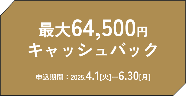 最大64,500円キャッシュバック 申込期間：2025.4.1（火）～.6.30（月）