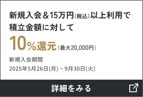 新規入会＆15万円（税込）以上利用で 積立金額に対して10％還元（最大20,000円キャッシュバック） 新規入会期間2025年5月26日（月）～9月30日（火） 詳しくはこちら