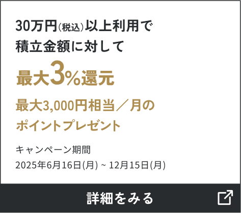 30万円（税込）以上利用で 積立金額に対して3％還元最大3,000円相当／月のポイントプレゼント キャンペーン期間2025年6月16日（月）～12月15日（月） 詳しくはこちら