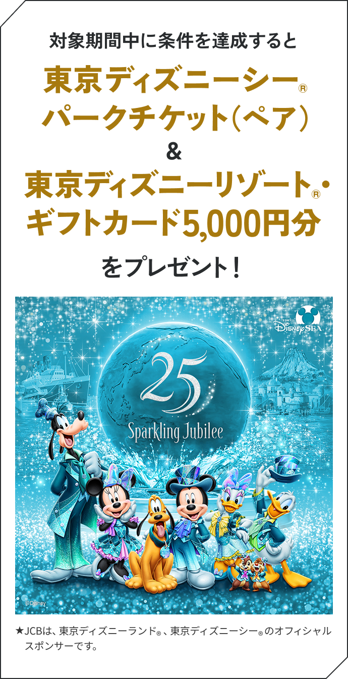 対象期間中に条件を達成すると東京ディズニーシー®パークチケット（ペア）＆東京ディズニーリゾート®・ギフトカード5,000円分をプレゼント！ ★JCBは、東京ディズニーランド®、東京ディズニーシー®のオフィシャルスポンサーです。