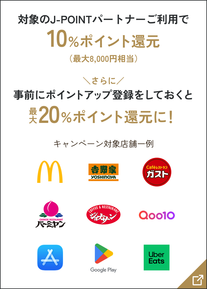 対象のJ-POINTパートナーご利用で10％ポイント還元（最大8,000円相当） さらに事前にポイントアップ登録をしておくと最大20％ポイント還元に！ キャンペーン対象店舗一例