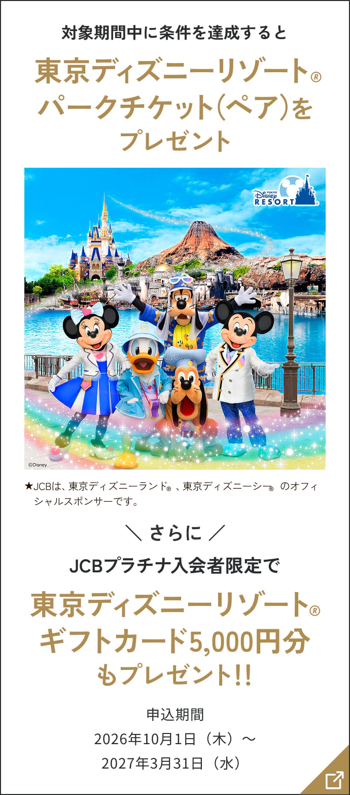 対象期間中に条件を達成すると東京ディズニーリゾート®パークチケット(ペア)をプレゼント ★JCBは、東京ディズニーランド®、東京ディズニーシー®のオフィシャルスポンサーです。さらにJCBプラチナ入会者限定で東京ディズニーリゾート®ギフトカード5,000円分もプレゼント!! 申込期間2026年10月1日(木)~2027年3月31日(水)