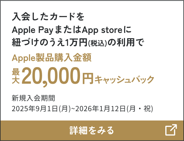 入会したカードをApple PayまたはApp storeに紐づけのうえ1万円（税込）の利用で Apple製品購入金額 最大20,000円キャッシュバック 新規入会期間2025年9月1日（月）～2026年1月12日（月・祝） 詳細をみる