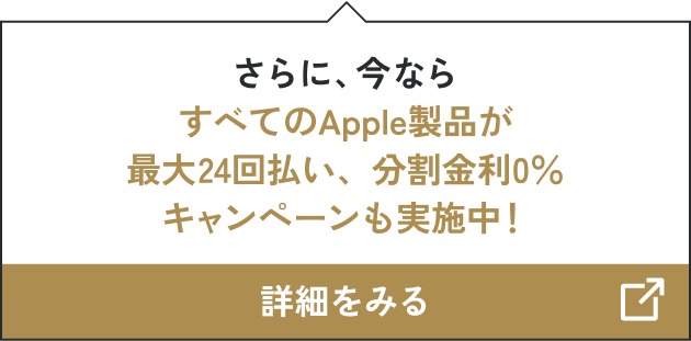 さらに、今ならすべてのApple製品が最大24回払い、分割金利0％キャンペーンも実施中！ 詳細をみる