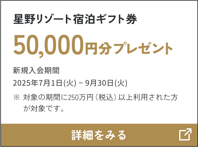 星野リゾート宿泊ギフト券 50,000円分プレゼント 申込期間：2025年7月1日（火）～2025年9月30日（火） ※対象の期間に250万円（税込）ご利用された方が対象です。 詳細をみる