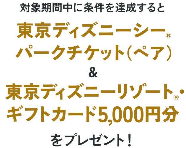 対象期間中に条件を達成すると東京ディズニーシー®パークチケット（ペア）＆東京ディズニーリゾート®・ギフトカード5,000円分をプレゼント！