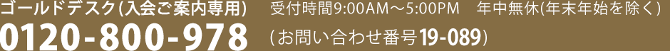 ゴールドデスク（入会ご案内専用）受付時間9：00AM～5：00PM　年中無休(年末年始を除く)　0120-800-978　(お問い合わせ番号 19-089)