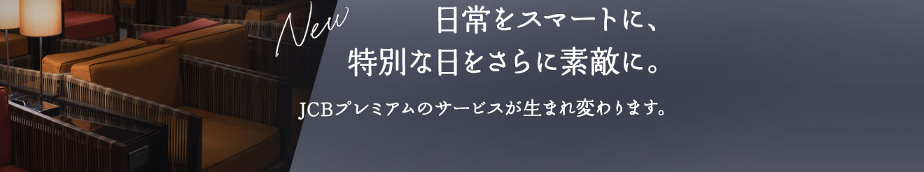 NEW 日常をスマートに、特別な日をさらに素敵に。JCBプレミアムのサービスが生まれ変わります。
