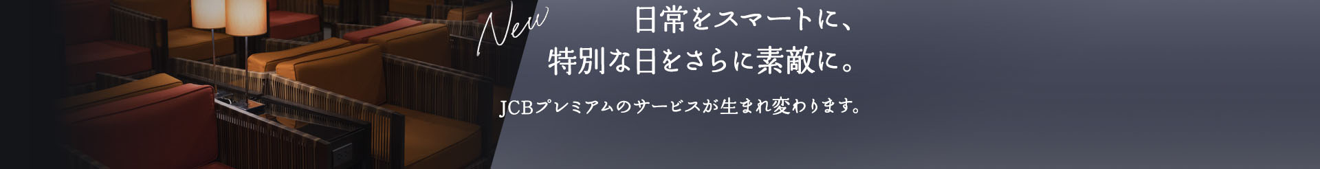 NEW 日常をスマートに、特別な日をさらに素敵に。JCBプレミアムのサービスが生まれ変わります。