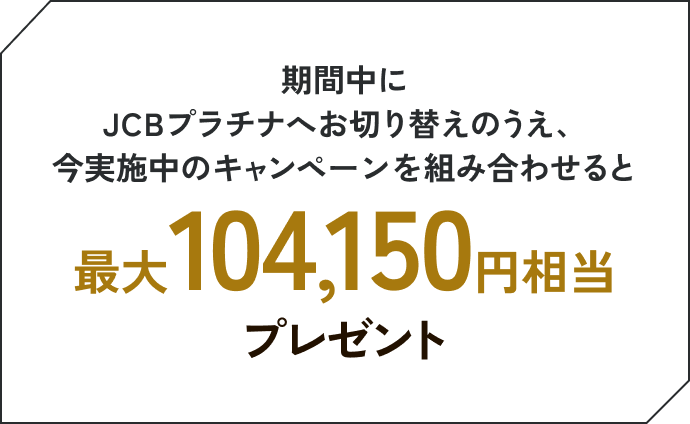 期間中にJCBプラチナへお切り替えのうえ、今実施中のキャンペーンを組み合わせると最大104,150円相当プレゼント