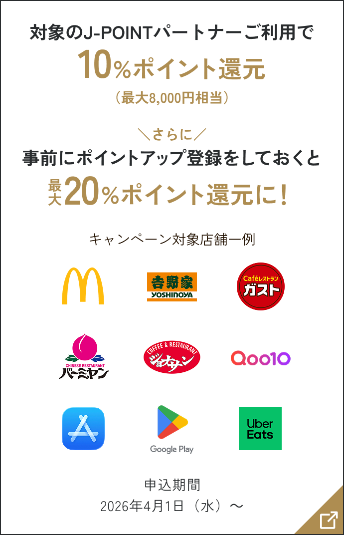 対象のJ-POINTパートナーご利用で10％ポイント還元（最大8,000円相当） さらに事前にポイントアップ登録をしておくと最大20％ポイント還元に！ キャンペーン対象店舗一例 申込期間2026年4月1日（水）～