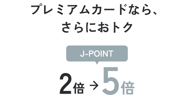 プレミアムカードなら、さらにおトク J-POINT 2倍から5倍に