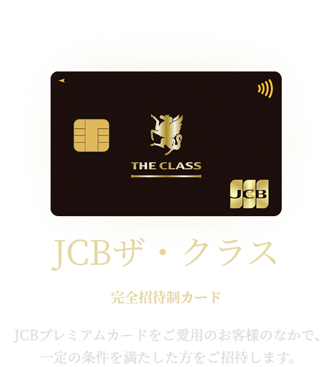 最上位のステータスをお求めの方へ JCB ザ・クラス 完全招待制カード JCBプレミアムカードをご愛用のお客さまのなかで、一定の条件を満たした方をご招待します。