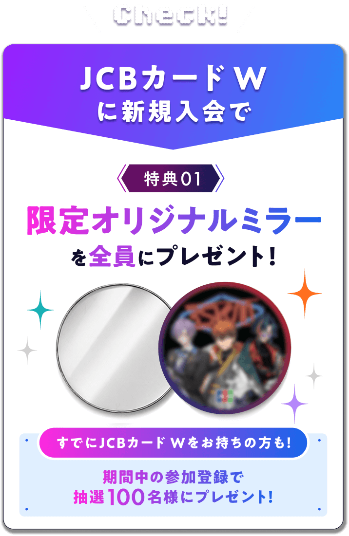 Check! JCBカード Wに新規入会で 特典01 限定オリジナルミラーを全員にプレゼント!すでにJCBカード Wをお持ちの方も!期間中の参加登録で抽選100名様にプレゼント!