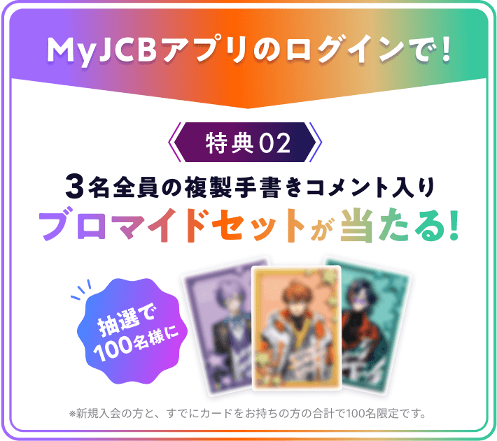 MyJCBアプリのログインで! 特典02 3名全員の複製手書きコメント入りブロマイドセットが当たる!抽選で100名様に ※新規入会の方と、すでにカードをお持ちの方の合計で100名限定です。